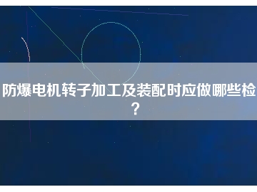 防爆電機轉(zhuǎn)子加工及裝配時應(yīng)做哪些檢查？