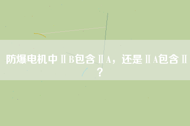 防爆電機(jī)中ⅡB包含ⅡA，還是ⅡA包含ⅡB？