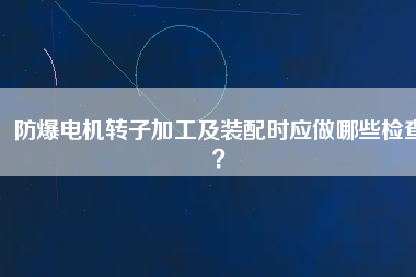 防爆電機(jī)轉(zhuǎn)子加工及裝配時(shí)應(yīng)做哪些檢查？