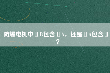 防爆電機(jī)中ⅡB包含ⅡA，還是ⅡA包含ⅡB？
